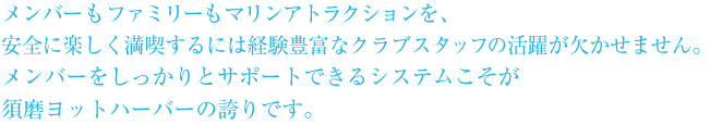 メンバーもファミリーもマリンアトラクションを、安全に楽しく満喫するには経験豊富なクラブスタッフの活躍が欠かせません。メンバーをしっかりとサポートできるシステムこそが須磨ヨットハーバーの誇りです。