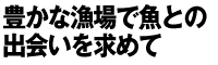 豊かな漁場で魚との出会いを求めて