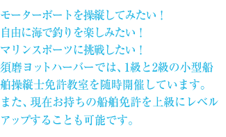 モーターボートを操縦してみたい！自由に海で釣りを楽しみたい！マリンスポーツに挑戦したい！須磨ヨットハーバーでは、1級と2級の小型船舶操縦士免許教室を随時開催しています。また、現在お持ちの船舶免許を上級にレベルアップすることも可能です。
